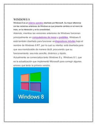 WINDOWS 8 
Windows 8 es un sistema operativo diseñado por Microsoft. Su mayor diferencia 
con las versiones anteriores de Windows es que presenta cambios en el menú de 
inicio, en la interacción y en la conectividad. 
Además, mientras las versiones anteriores de Windows funcionan 
principalmente en computadores de mesa y portátiles, Windows 8 
está también diseñado para funcionar endispositivos móviles bajo el 
nombre de Windows 8 RT, por lo cual su interfaz está diseñada para 
que sea maniobrable de manera táctil, procurando que su 
funcionamiento sea más sencillo, dinámico y rápido. 
Actualmente se comercializa tanto Windows 8 y Windows 8.1, que 
es la actualización que implementó Microsoft para corregir algunos 
errores que tenía la primera versión. 
