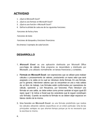 ACTIVIDAD 
1. ¿Qué es Microsoft Excel? 
2. ¿Qué es una formula en Microsoft Excel? 
3. ¿Qué es una función n Microsoft Excel? 
4. Defina la utilidad de cada una de las siguientes funciones: 
-funciones de fecha y hora 
-funciones de texto 
-funciones de búsqueda y funciones financieras 
De almenos 5 ejemplos de cada función: 
DESARROLLO 
1. Microsoft Excel: es una aplicación distribuida por Microsoft Office 
para hojas de cálculo. Este programa es desarrollado y distribuido por 
Microsoft, y es utilizado normalmente en tareas financieras y contables. 
2. Fórmula en Microsoft Excel: son expresiones que se utilizan para realizar 
cálculos o procesamiento de valores, produciendo un nuevo valor que será 
asignado a la celda en la cual se introduce dicha fórmula. En una fórmula, 
por lo general, intervienen valores que se encuentran en una o más celdas 
de un libro de trabajo. Las fórmulas están conformadas por operadores de 
cálculo, operando y, con frecuencia, por funciones. Para introducir una 
fórmula en una celda, se debe entrar como primer carácter el signo igual (El 
signo igual = le indica a Excel que los caracteres que le siguen constituyen 
una fórmula). Cuando se escribe la fórmula no se deben dejar espacios en 
blanco dentro de la misma. 
3. Una función en Microsoft Excel: es una fórmula predefinida que realiza 
los cálculos utilizando valores específicos en un orden particular. Una de las 
principales ventajas es que ahorran tiempo porque ya no es necesario que 
la escribas tú mismo. 
4. 
 