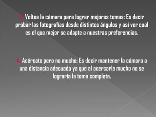 3. Voltea la cámara para lograr mejores tomas: Es decir
probar las fotografías desde distintos ángulos y así ver cual
es el que mejor se adapte a nuestras preferencias.

4. Acércate pero no mucho: Es decir mantener la cámara a
una distancia adecuada ya que al acercarla mucho no se
lograría la toma completa.

 