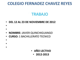 COLEGIO FERNADEZ CHAVEZ REYES

                  TRABAJO
• DEL 12 AL 23 DE NOVIEMBRE DE 2012
•
•
• NOMBRE: JAVIER QUINCHIGUANGO
• CURSO: 1 BACHILLERATO TECNICO
•
•
•
                   • AÑO LECTIVO
                    • 2012-2013
 