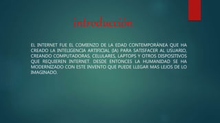 introducción
EL INTERNET FUE EL COMIENZO DE LA EDAD CONTEMPORÁNEA QUE HA
CREADO LA INTELIGENCIA ARTIFICIAL (IA) PARA SATISFACER AL USUARIO,
CREANDO COMPUTADORAS, CELULARES, LAPTOPS Y OTROS DISPOSITIVOS
QUE REQUIEREN INTERNET. DESDE ENTONCES LA HUMANIDAD SE HA
MODERNIZADO CON ESTE INVENTO QUE PUEDE LLEGAR MAS LEJOS DE LO
IMAGINADO.
 