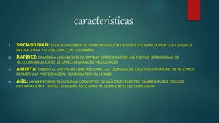 características
1. SOCIABILIDAD: ESTA SE DA DEBIDO A LA PROLIFERACIÓN DE REDES SOCIALES DONDE LOS USUARIOS
INTERACTÚAN Y SOCIALIZAN CON LOS DEMÁS.
2. RAPIDEZ: GRACIAS A LOS ANCHOS DE BANDAS OFRECIDOS POR LAS NUEVAS OPERADORAS DE
TELECOMUNICACIONES SE OFRECEN GRANDES VELOCIDADES
3. ABIERTA: DEBIDO AL SOFTWARE LIBRE ASÍ COMO LAS LICENCIAS DE CREATIVE COMMONS ENTRE OTROS
PERMITEN LA PARTICIPACIÓN DEMOCRÁTICA EN LA WEB.
4. ÁGIL: LA WEB PODRÍA RELACIONAR CONCEPTOS DE MÚLTIPLES FUENTES, TAMBIÉN PUEDE DEDUCIR
INFORMACIÓN A TRAVÉS DE REGLAS ASOCIADAS AL SIGNIFICADO DEL CONTENIDO
 