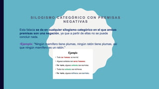 S I L O G I S M O C AT E G Ó R I C O C O N P R E M I S A S
N E G AT I VA S
Esta falacia se da en cualquier silogismo categórico en el que ambas
premisas son una negación, ya que a partir de ellas no se puede
concluir nada.
•Ejemplo: "Ningún mamífero tiene plumas, ningún ratón tiene plumas, así
que ningún mamífero es un ratón."
 