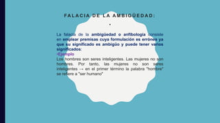 FA L A C I A D E L A A M B I G Ü E D A D :
•
La falacia de la ambigüedad o anfibología consiste
en emplear premisas cuya formulación es errónea ya
que su significado es ambigüo y puede tener varios
significados:
•Ejemplo
Los hombres son seres inteligentes. Las mujeres no son
hombres. Por tanto, las mujeres no son seres
inteligentes → en el primer término la palabra "hombre"
se refiere a "ser humano"
 