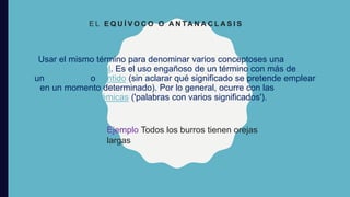 Usar el mismo término para denominar varios conceptoses una falacia
lógica informal. Es el uso engañoso de un término con más de
un significado o sentido (sin aclarar qué significado se pretende emplear
en un momento determinado). Por lo general, ocurre con las palabras
polisémicas ('palabras con varios significados').
E L E Q U Í V O C O O A N TA N A C L A S I S
Ejemplo Todos los burros tienen orejas
largas
 