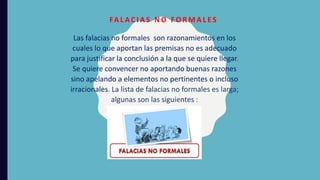 Las falacias no formales son razonamientos en los
cuales lo que aportan las premisas no es adecuado
para justificar la conclusión a la que se quiere llegar.
Se quiere convencer no aportando buenas razones
sino apelando a elementos no pertinentes o incluso
irracionales. La lista de falacias no formales es larga;
algunas son las siguientes :
FA L A C I A S N O F O R M A L E S
 