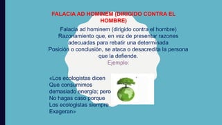 FALACIA AD HOMINEM (DIRIGIDO CONTRA EL
HOMBRE)
Falacia ad hominem (dirigido contra el hombre)
Razonamiento que, en vez de presentar razones
adecuadas para rebatir una determinada
Posición o conclusión, se ataca o desacredita la persona
que la defiende.
Ejemplo:
«Los ecologistas dicen
Que consumimos
demasiado energía; pero
No hagas caso porque
Los ecologistas siempre
Exageran»
 