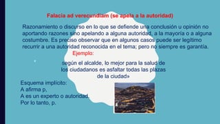 Falacia ad verecundiam (se apela a la autoridad)
Razonamiento o discurso en lo que se defiende una conclusión u opinión no
aportando razones sino apelando a alguna autoridad, a la mayoría o a alguna
costumbre. Es preciso observar que en algunos casos puede ser legítimo
recurrir a una autoridad reconocida en el tema; pero no siempre es garantía.
Ejemplo:
«
Esquema implícito:
A aﬁrma p,
A es un experto o autoridad.
Por lo tanto, p.
Según el alcalde, lo mejor para la salud de
los ciudadanos es asfaltar todas las plazas
de la ciudad»
 