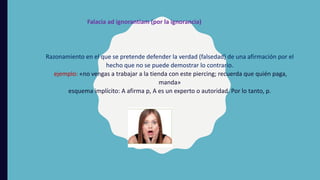 Razonamiento en el que se pretende defender la verdad (falsedad) de una afirmación por el
hecho que no se puede demostrar lo contrario.
ejemplo: «no vengas a trabajar a la tienda con este piercing; recuerda que quién paga,
manda»
esquema implícito: A afirma p, A es un experto o autoridad. Por lo tanto, p.
Falacia ad ignorantiam (por la ignorancia)
 