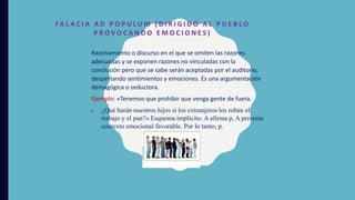 FA L A C I A A D P O P U L U M ( D I R I G I D O A L P U E B L O
P R O V O C A N D O E M O C I O N E S )
Razonamiento o discurso en el que se omiten las razones
adecuadas y se exponen razones no vinculadas con la
conclusión pero que se sabe serán aceptadas por el auditorio,
despertando sentimientos y emociones. Es una argumentación
demagógica o seductora.
Ejemplo: «Tenemos que prohibir que venga gente de fuera.
 ¿Qué harán nuestros hijos si los extranjeros los roban el
trabajo y el pan?» Esquema implícito: A afirma p, A presenta
contexto emocional favorable. Por lo tanto, p.
 