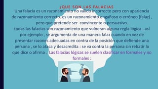 Una falacia es un razonamiento no válido incorrecto pero con apariencia
de razonamiento correcto. es un razonamiento engañoso o erróneo (falaz) ,
pero que pretende ser convincente o persuasivo.
todas las falacias son razonamiento que vulneran alguna regla lógica . así
por ejemplo , se argumenta de una manera falaz cuando en vez de
presentar razones adecuadas en contra de la posición que defiende una
persona , se lo ataca y desacredita : se va contra la persona sin rebatir lo
que dice o afirma . Las falacias lógicas se suelen clasificar en formales y no
formales :
¿ Q U E S O N L A S FA L A C I A S
 