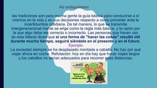 Ad antiquitatem
las tradiciones son para mucha gente la guía básica para conducirse a sí
mismos en la vida y en sus decisiones respecto a cómo proceder ante la
incertidumbre cotidiana. De tal manera, lo que se transmite
intergeneracional mente se erige como la regla más básica, y la razón por
la que algo debe ser correcto o incorrecto. Las personas que hacen uso
de esta falacia dicen que si una forma de "hacer las cosas" resultó útil
durante mucho tiempo, seguirá siéndolo en el presente y en el futuro.
Ejemplo
La sociedad siempre se ha desplazado montada a caballo. No hay por qué
viajar ahora en coche. Refutación: hoy en día hay que hacer viajes largos
y los caballos no serían adecuados para recorrer esas distancias.
 