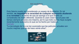 Esta falacia puede ser considerada un espejo de la anterior. En tal
sentido, se respaldará la veracidad de cualquier argumento aludiendo
a su novedad o al hecho de que se oponga a lo que antaño se
consideraba de modo diferente. Quienes lo usan creen que el paso del
tiempo siempre propicia una mejoría, por lo que todo cuanto haya surgido
recientemente sustituirá a lo que se ha hecho por tradición.
Ejemplo
"La tecnología de hoy es tan avanzada que las películas actuales son
mucho mejores que las de hace veinte años".
Ad novitatem
 