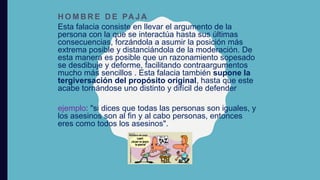 H O M B R E D E PA J A
Esta falacia consiste en llevar el argumento de la
persona con la que se interactúa hasta sus últimas
consecuencias, forzándola a asumir la posición más
extrema posible y distanciándola de la moderación. De
esta manera es posible que un razonamiento sopesado
se desdibuje y deforme, facilitando contraargumentos
mucho más sencillos . Esta falacia también supone la
tergiversación del propósito original, hasta que este
acabe tornándose uno distinto y difícil de defender
ejemplo: "si dices que todas las personas son iguales, y
los asesinos son al fin y al cabo personas, entonces
eres como todos los asesinos".
 