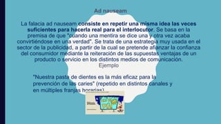 La falacia ad nauseam consiste en repetir una misma idea las veces
suficientes para hacerla real para el interlocutor. Se basa en la
premisa de que "cuando una mentira se dice una y otra vez acaba
convirtiéndose en una verdad". Se trata de una estrategia muy usada en el
sector de la publicidad, a partir de la cual se pretende afianzar la confianza
del consumidor mediante la reiteración de las supuestas ventajas de un
producto o servicio en los distintos medios de comunicación.
Ejemplo
Ad nauseam
"Nuestra pasta de dientes es la más eficaz para la
prevención de las caries" (repetido en distintos canales y
en múltiples franjas horarias).
 