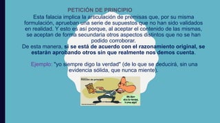 Esta falacia implica la articulación de premisas que, por su misma
formulación, aprueban una serie de supuestos que no han sido validados
en realidad. Y esto es así porque, al aceptar el contenido de las mismas,
se aceptan de forma secundaria otros aspectos distintos que no se han
podido corroborar.
De esta manera, si se está de acuerdo con el razonamiento original, se
estarán aprobando otros sin que realmente nos demos cuenta.
Ejemplo: "yo siempre digo la verdad" (de lo que se deducirá, sin una
evidencia sólida, que nunca miente).
PETICIÓN DE PRINCIPIO
 