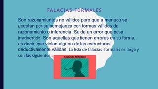 FAL ACIAS FORMALES
Son razonamientos no válidos pero que a menudo se
aceptan por su semejanza con formas válidas de
razonamiento o inferencia. Se da un error que pasa
inadvertido. Son aquellas que tienen errores en su forma,
es decir, que violan alguna de las estructuras
deductivamente válidas. La lista de falacias formales es larga y
son las siguientes :
 