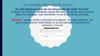 En esta falacia se parte de una disyunción del estilo "A y/o B".
Cuando una de las posibilidades queda afirmada, se asume que la otra es
falsa. Por supuesto, esta conclusión no se deriva de las premisas.
Ejemplo: "puedes comer o ducharte si lo deseas. Te estás duchando, así
que no vas a comer. Esta falacia no es tal cuando la disyunción es
exclusiva: "o A o B.
S I L O G I S M O D I S Y U N T I V O FA L A Z
 