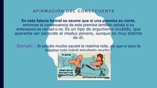 En esta falacia formal se asume que si una premisa es cierta,
entonces la consecuencia de esta premisa también señala si su
antecesora es verdad o no. Es un tipo de argumento inválido, que
aparenta ser parecido al modus ponens, aunque es muy distinto
de él.
Ejemplo : Si estudio mucho sacaré la máxima nota, así que si saco la
máxima nota habré estudiado mucho."
A F I R M A C I Ó N D E L C O N S E C U E N T E
 