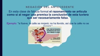 En esta clase de falacia formal el razonamiento se articula
como si al negar una premisa la conclusión de esta tuviera
que ser necesariamente falsa.
Ejemplo: "si llueve, la calle se mojará; no ha llovido, así que la calle no se
mojará."
N E G A C I Ó N D E L A N T E C E D E N T E
 