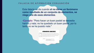 FA L A C I A D E A F I R M A C I O N C O N J U N C I Ó N
Esta falacia se da cuando al no darse un fenómeno
como resultado de un conjunto de elementos, se
niega uno de esos elementos.
•Ejemplo: "Para hacer un buen pastel se necesita
harina y nata; no ha quedado un buen pastel, por lo
tanto no se ha puesto nata."
 
