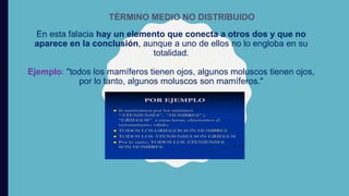 En esta falacia hay un elemento que conecta a otros dos y que no
aparece en la conclusión, aunque a uno de ellos no lo engloba en su
totalidad.
Ejemplo: "todos los mamíferos tienen ojos, algunos moluscos tienen ojos,
por lo tanto, algunos moluscos son mamíferos."
TÉRMINO MEDIO NO DISTRIBUIDO
 