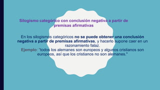 En los silogismos categóricos no se puede obtener una conclusión
negativa a partir de premisas afirmativas, y hacerlo supone caer en un
razonamiento falaz.
Ejemplo: "todos los alemanes son europeos y algunos cristianos son
europeos, así que los cristianos no son alemanes."
Silogismo categórico con conclusión negativa a partir de
premisas afirmativas
 
