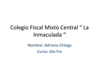 Colegio Fiscal Mixto Central “ La
         Inmaculada “
       Nombre: Adriana Ortega
          Curso: 6to Fm
 