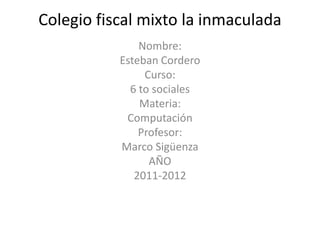 Colegio fiscal mixto la inmaculada
               Nombre:
           Esteban Cordero
                Curso:
             6 to sociales
               Materia:
            Computación
               Profesor:
           Marco Sigüenza
                 AÑO
              2011-2012
 
