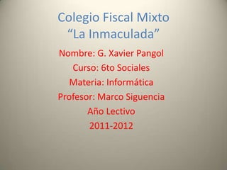 Colegio Fiscal Mixto
 “La Inmaculada”
Nombre: G. Xavier Pangol
   Curso: 6to Sociales
   Materia: Informática
Profesor: Marco Siguencia
       Año Lectivo
       2011-2012
 