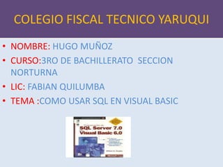 COLEGIO FISCAL TECNICO YARUQUI
• NOMBRE: HUGO MUÑOZ
• CURSO:3RO DE BACHILLERATO SECCION
NORTURNA
• LIC: FABIAN QUILUMBA
• TEMA :COMO USAR SQL EN VISUAL BASIC
 