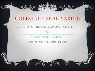 COLEGIO FISCAL YARUQUI
TEMA: COMO UTILIZAR EL SQL EN VISUAL BASIC
6.0
NOMBRE: MARIA MORALES
CURSO:3RO DE BACHILLERATO
 