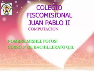 COLEGIO
        FISCOMISIONAL
         JUAN PABLO II
        COMPUTACION

NOMBRE:MISHEL POTOSI
CURSO.3º DE BACHILLERATO Q.B.
 