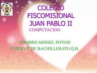 COLEGIO
       FISCOMISIONAL
        JUAN PABLO II
       COMPUTACION

   NOMBRE:MISHEL POTOSI
CURSO.3º DE BACHILLERATO Q.B.
 