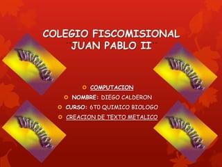 COLEGIO FISCOMISIONAL
    JUAN PABLO II



         COMPUTACION
    NOMBRE: DIEGO CALDERON
   CURSO: 6T0 QUIMICO BIOLOGO
   CREACION DE TEXTO METALICO
 