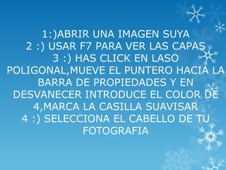 1:)ABRIR UNA IMAGEN SUYA
   2 :) USAR F7 PARA VER LAS CAPAS
         3 :) HAS CLICK EN LASO
POLIGONAL,MUEVE EL PUNTERO HACIA LA
     BARRA DE PROPIEDADES Y EN
 DESVANECER INTRODUCE EL COLOR DE
    4,MARCA LA CASILLA SUAVISAR
  4 :) SELECCIONA EL CABELLO DE TU
               FOTOGRAFIA
 