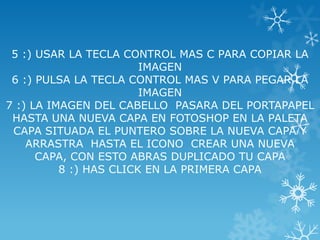 5 :) USAR LA TECLA CONTROL MAS C PARA COPIAR LA
                        IMAGEN
 6 :) PULSA LA TECLA CONTROL MAS V PARA PEGAR LA
                        IMAGEN
7 :) LA IMAGEN DEL CABELLO PASARA DEL PORTAPAPEL
 HASTA UNA NUEVA CAPA EN FOTOSHOP EN LA PALETA
 CAPA SITUADA EL PUNTERO SOBRE LA NUEVA CAPA Y
    ARRASTRA HASTA EL ICONO CREAR UNA NUEVA
      CAPA, CON ESTO ABRAS DUPLICADO TU CAPA
          8 :) HAS CLICK EN LA PRIMERA CAPA
 