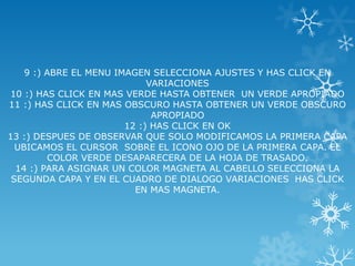 9 :) ABRE EL MENU IMAGEN SELECCIONA AJUSTES Y HAS CLICK EN
                             VARIACIONES
10 :) HAS CLICK EN MAS VERDE HASTA OBTENER UN VERDE APROPIADO
11 :) HAS CLICK EN MAS OBSCURO HASTA OBTENER UN VERDE OBSCURO
                              APROPIADO
                        12 :) HAS CLICK EN OK
13 :) DESPUES DE OBSERVAR QUE SOLO MODIFICAMOS LA PRIMERA CAPA
  UBICAMOS EL CURSOR SOBRE EL ICONO OJO DE LA PRIMERA CAPA. EL
         COLOR VERDE DESAPARECERA DE LA HOJA DE TRASADO.
  14 :) PARA ASIGNAR UN COLOR MAGNETA AL CABELLO SELECCIONA LA
 SEGUNDA CAPA Y EN EL CUADRO DE DIALOGO VARIACIONES HAS CLICK
                          EN MAS MAGNETA.
 