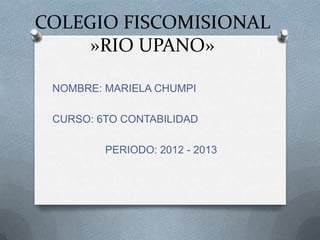 COLEGIO FISCOMISIONAL
»RIO UPANO»
NOMBRE: MARIELA CHUMPI
CURSO: 6TO CONTABILIDAD
PERIODO: 2012 - 2013
 