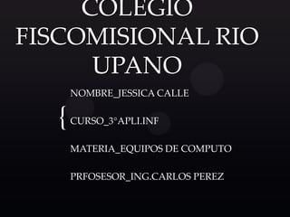 COLEGIO
FISCOMISIONAL RIO
      UPANO
      NOMBRE_JESSICA CALLE


  {   CURSO_3°APLI.INF

      MATERIA_EQUIPOS DE COMPUTO

      PRFOSESOR_ING.CARLOS PEREZ
 