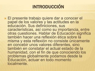 INTRODUCCIÓN
 El presente trabajo quiere dar a conocer el
papel de los valores y las actitudes en la
educación. Sus definiciones, sus
características, así como su importancia, entre
otras cuestiones. Hablar de Educación significa
también hacer una reflexión ética sobre la
misma y esta reflexión no consiste únicamente
en concebir unos valores diferentes, sino
también en constatar el actual estado de la
humanidad, con el fin de que conociendo los
problemas globalmente podamos desde la
Educación, actuar en todo momento
localmente.
 