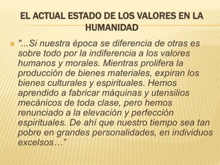 EL ACTUAL ESTADO DE LOS VALORES EN LA
HUMANIDAD
 "...Si nuestra época se diferencia de otras es
sobre todo por la indiferencia a los valores
humanos y morales. Mientras prolifera la
producción de bienes materiales, expiran los
bienes culturales y espirituales. Hemos
aprendido a fabricar máquinas y utensilios
mecánicos de toda clase, pero hemos
renunciado a la elevación y perfección
espirituales. De ahí que nuestro tiempo sea tan
pobre en grandes personalidades, en individuos
excelsos…”
 