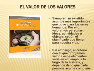 EL VALOR DE LOS VALORES
 Siempre han existido
asuntos más importantes
que otros para los seres
humanos. Por ello,
valoramos personas,
ideas, actividades u
objetos, según el
significado que tienen
para nuestra vida.
 Sin embargo, el criterio
con el que otorgamos
valor a esos elementos
varía en el tiempo, a lo
largo de la historia, y
depende de lo que cada
persona asume como sus
 