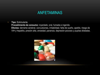 ANFETAMINAS
• Tipo: Estimulante.
Procedimiento de consumo: inyectado, oral, fumada e ingerido.
Efectos: derrame cerebral, convulsiones, irritabilidad, falta de sueño, apetito, riesgo de
VIH y hepatitis, presión alta, ansiedad, paranoia, depresión psicosis y pupilas dilatadas.
 