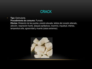 CRACK
• Tipo: Estimulante.
Procedimiento de consumo: Fumado
Efectos: Dilatación de las pupilas, presión elevada, latidos del corazón alterado,
adicción, respiración fuerte, ataques epilépticos, insomnio, inquietud, infartos,
temperatura alta, agresividad y muerte (casos extremos).
 