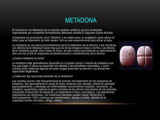 METADONA
El hidrocloruro de Metadona es un opioide (opiáceo sintético) que fue sintetizado
originalmente por compañías farmacéuticas alemanas durante la Segunda Guerra Mundial.
Inicialmente se promocionó como “Dolofina” y se usaba como un analgésico (para calmar el
dolor) para el tratamiento de dolor severo. Aún se usa ocasionalmente para aliviar el dolor.
La metadona se usa ahora primordialmente para el tratamiento de la adicción a los narcóticos.
Los efectos de la metadoan duran más que los de las drogas en base a morfina. Los efectos
de la metadona pueden durar hasta 24 horas, de esta manera permietiendo su administración
solo una vez al día en programas de desintoxicación y mantenimiento de la heroína.
¿Cuánta metadona se toma?
La metadona está generalmente disponible en un jarabe líquido o mezcla de metadona que
hay que tragar. A veces se prescriben las tabletas y las ampolletas inyectables, y como
muchas otras medicinas algunas de estas drogas prescritas se desvían y se encuentran
disponibles ilegalmente.
¿Cuáles son las reacciones adversas de la metadona?
Las muertes ocurren más frecuentemente al principio del tratamiento en los programas de
metadona. Son generalmente la causa de dosis excesivas (por ejemplo, tolerancia estimada
equivocadamente) y afectadas por enfermedades concomitantes (hepatitis, neumonía). La
metadona usualmente ocasiona la gama completa de los efectos secundarios de los opiáceos,
incluyendo el desarrollo de tolerancia y la dependencia física y psicológica. Las depresiones
respiratorias son peligrosas. Las histaminas liberadas pueden causar hipotensión o
broncoespasmos. Otros síntomas son estreñimiento, náusea o vómito, pérdida de la
capacidad motora voluntaria, vértigo, edema.
 