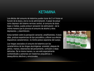 KETAMINA
Los efectos del consumo de ketamina pueden durar de 2 a 4 horas en
función de la dosis y de la vía de administración. A pesar de actuar
como depresor del sistema nervioso central, el consumo de dosis
bajas o medias, puede producir sensación de estimulación –de la
misma manera que lo provoca el consumo de alcohol y otros
depresores– y desinhibición.
Actúa también sobre la percepción sensorial, amplificándola. A dosis
altas, produce experiencias de tipo psicodélico y afloran sus efectos
dispositivos característicos –la mente parece separarse del cuerpo.
Los riesgos asociados al consumo de ketamina son los
característicos de las drogas alucinógenas: ansiedad, ataques de
pánico, mareos, distorsiones del pensamiento, confusión e ideas
delirantes. De la misma manera, su uso está especialmente
contraindicado a personas con trastornos psiquiátricos o
desequilibrios afectivos y emocionales.
 