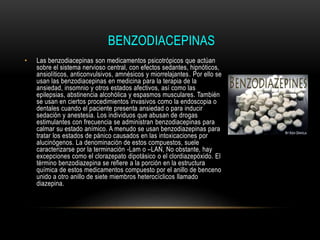BENZODIACEPINAS
• Las benzodiacepinas son medicamentos psicotrópicos que actúan
sobre el sistema nervioso central, con efectos sedantes, hipnóticos,
ansiolíticos, anticonvulsivos, amnésicos y miorrelajantes. Por ello se
usan las benzodiacepinas en medicina para la terapia de la
ansiedad, insomnio y otros estados afectivos, así como las
epilepsias, abstinencia alcohólica y espasmos musculares. También
se usan en ciertos procedimientos invasivos como la endoscopia o
dentales cuando el paciente presenta ansiedad o para inducir
sedación y anestesia. Los individuos que abusan de drogas
estimulantes con frecuencia se administran benzodiacepinas para
calmar su estado anímico. A menudo se usan benzodiazepinas para
tratar los estados de pánico causados en las intoxicaciones por
alucinógenos. La denominación de estos compuestos, suele
caracterizarse por la terminación -Lam o –LAN, No obstante, hay
excepciones como el clorazepato dipotásico o el clordiazepóxido. El
término benzodiazepina se refiere a la porción en la estructura
química de estos medicamentos compuesto por el anillo de benceno
unido a otro anillo de siete miembros heterocíclicos llamado
diazepina.
 