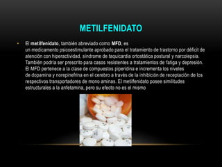 METILFENIDATO
• El metilfenidato, también abreviado como MFD, es
un medicamento psicoestimulante aprobado para el tratamiento de trastorno por déficit de
atención con hiperactividad, síndrome de taquicardia ortostática postural y narcolepsia.
También podría ser prescrito para casos resistentes a tratamientos de fatiga y depresión.
El MFD pertenece a la clase de compuestos piperidina e incrementa los niveles
de dopamina y norepinefrina en el cerebro a través de la inhibición de receptación de los
respectivos transportadores de mono aminas. El metilfenidato posee similitudes
estructurales a la anfetamina, pero su efecto no es el mismo
 