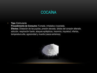COCAÍNA
• Tipo: Estimulante
Procedimiento de Consumo: Fumada, inhalada e inyectada.
Efectos: Dilatación de las pupilas, presión elevada, latidos del corazón alterado,
adicción, respiración fuerte, ataques epilépticos, insomnio, inquietud, infartos,
temperatura alta, agresividad y muerte (casos extremos).
 